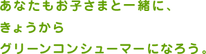 あなたもお子さまと一緒に、きょうからグリーンコンシューマーになろう。
