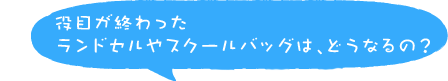 役目が終わったランドセルやスクールバッグは、どうなるの？